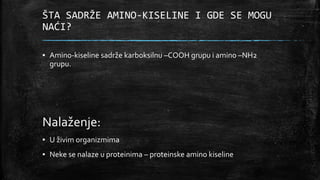 ŠTA SADRŽE AMINO-KISELINE I GDE SE MOGU
NAĆI?
▪ Amino-kiseline sadrže karboksilnu –COOH grupu i amino –NH2
grupu.
Nalaženje:
▪ U živim organizmima
▪ Neke se nalaze u proteinima – proteinske amino kiseline
 