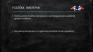 FIZIČKA SVOJSTVA
▪ Većina amino-kiselina rastvara se u vodi zbog prisustva polarnih
grupa u molekulu.
▪ Na sobnoj temperaturi su uglavnom kristalne čvrste supstance.
 