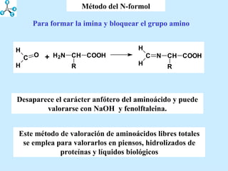 Método del N-formol Para formar la imina y bloquear el grupo amino Desaparece el carácter anfótero del aminoácido y puede valorarse con NaOH  y fenolftaleina. Este método de valoración de aminoácidos libres totales se emplea para valorarlos en piensos, hidrolizados de proteínas y líquidos biológicos 