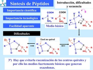 Importancia científica Importancia tecnológica Facilidad aparente Dificultades 3ª)  Hay que evitarla racemización de los centros quirales y por ello los medios fuertemente básicos que generan oxazolonas. Enol no quiral L- D- Síntesis de Péptidos Introducción, dificultades y secuencia Medio básico 