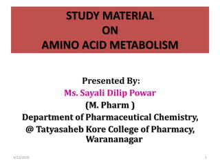 STUDY MATERIAL
ON
AMINO ACID METABOLISM
Presented By:
Ms. Sayali Dilip Powar
(M. Pharm )
Department of Pharmaceutical Chemistry,
@ Tatyasaheb Kore College of Pharmacy,
Warananagar
3/22/2020 1
 