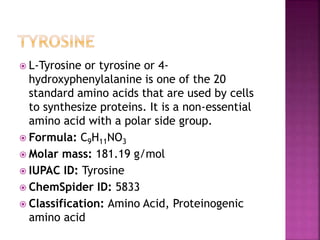  L-Tyrosine or tyrosine or 4-
hydroxyphenylalanine is one of the 20
standard amino acids that are used by cells
to synthesize proteins. It is a non-essential
amino acid with a polar side group.
 Formula: C9H11NO3
 Molar mass: 181.19 g/mol
 IUPAC ID: Tyrosine
 ChemSpider ID: 5833
 Classification: Amino Acid, Proteinogenic
amino acid
 