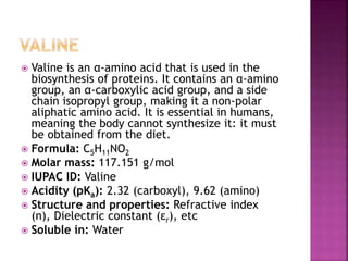  Valine is an α-amino acid that is used in the
biosynthesis of proteins. It contains an α-amino
group, an α-carboxylic acid group, and a side
chain isopropyl group, making it a non-polar
aliphatic amino acid. It is essential in humans,
meaning the body cannot synthesize it: it must
be obtained from the diet.
 Formula: C5H11NO2
 Molar mass: 117.151 g/mol
 IUPAC ID: Valine
 Acidity (pKa): 2.32 (carboxyl), 9.62 (amino)
 Structure and properties: Refractive index
(n), Dielectric constant (εr), etc
 Soluble in: Water
 