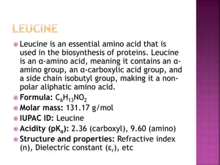  Leucine is an essential amino acid that is
used in the biosynthesis of proteins. Leucine
is an α-amino acid, meaning it contains an α-
amino group, an α-carboxylic acid group, and
a side chain isobutyl group, making it a non-
polar aliphatic amino acid.
 Formula: C6H13NO2
 Molar mass: 131.17 g/mol
 IUPAC ID: Leucine
 Acidity (pKa): 2.36 (carboxyl), 9.60 (amino)
 Structure and properties: Refractive index
(n), Dielectric constant (εr), etc
 