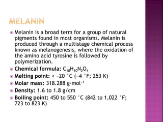  Melanin is a broad term for a group of natural
pigments found in most organisms. Melanin is
produced through a multistage chemical process
known as melanogenesis, where the oxidation of
the amino acid tyrosine is followed by
polymerization.
 Chemical formula: C18H10N2O4
 Melting point: < −20 °C (−4 °F; 253 K)
 Molar mass: 318.288 g·mol−1
 Density: 1.6 to 1.8 g/cm
 Boiling point: 450 to 550 °C (842 to 1,022 °F;
723 to 823 K)
 