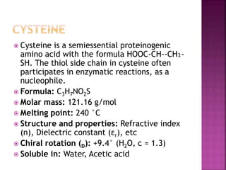  Cysteine is a semiessential proteinogenic
amino acid with the formula HOOC-CH--CH₂-
SH. The thiol side chain in cysteine often
participates in enzymatic reactions, as a
nucleophile.
 Formula: C3H7NO2S
 Molar mass: 121.16 g/mol
 Melting point: 240 °C
 Structure and properties: Refractive index
(n), Dielectric constant (εr), etc
 Chiral rotation (D): +9.4° (H2O, c = 1.3)
 Soluble in: Water, Acetic acid
 