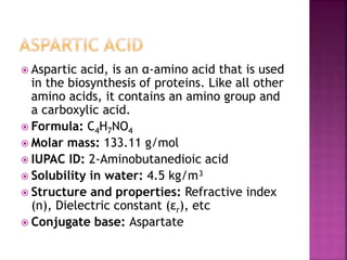  Aspartic acid, is an α-amino acid that is used
in the biosynthesis of proteins. Like all other
amino acids, it contains an amino group and
a carboxylic acid.
 Formula: C4H7NO4
 Molar mass: 133.11 g/mol
 IUPAC ID: 2-Aminobutanedioic acid
 Solubility in water: 4.5 kg/m³
 Structure and properties: Refractive index
(n), Dielectric constant (εr), etc
 Conjugate base: Aspartate
 