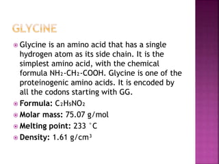  Glycine is an amino acid that has a single
hydrogen atom as its side chain. It is the
simplest amino acid, with the chemical
formula NH₂‐CH₂‐COOH. Glycine is one of the
proteinogenic amino acids. It is encoded by
all the codons starting with GG.
 Formula: C₂H₅NO₂
 Molar mass: 75.07 g/mol
 Melting point: 233 °C
 Density: 1.61 g/cm³
 