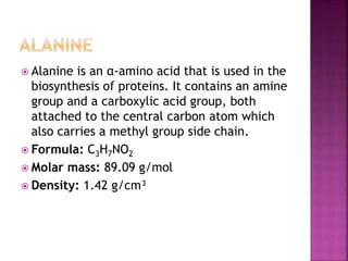  Alanine is an α-amino acid that is used in the
biosynthesis of proteins. It contains an amine
group and a carboxylic acid group, both
attached to the central carbon atom which
also carries a methyl group side chain.
 Formula: C3H7NO2
 Molar mass: 89.09 g/mol
 Density: 1.42 g/cm³
 