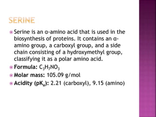  Serine is an ɑ-amino acid that is used in the
biosynthesis of proteins. It contains an α-
amino group, a carboxyl group, and a side
chain consisting of a hydroxymethyl group,
classifying it as a polar amino acid.
 Formula: C3H7NO3
 Molar mass: 105.09 g/mol
 Acidity (pKa): 2.21 (carboxyl), 9.15 (amino)
 