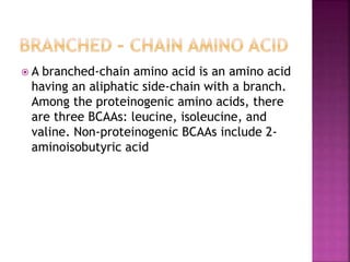  A branched-chain amino acid is an amino acid
having an aliphatic side-chain with a branch.
Among the proteinogenic amino acids, there
are three BCAAs: leucine, isoleucine, and
valine. Non-proteinogenic BCAAs include 2-
aminoisobutyric acid
 