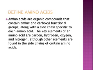  Amino acids are organic compounds that
contain amine and carboxyl functional
groups, along with a side chain specific to
each amino acid. The key elements of an
amino acid are carbon, hydrogen, oxygen,
and nitrogen, although other elements are
found in the side chains of certain amino
acids.
 