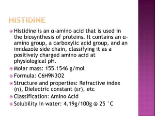  Histidine is an α-amino acid that is used in
the biosynthesis of proteins. It contains an α-
amino group, a carboxylic acid group, and an
imidazole side chain, classifying it as a
positively charged amino acid at
physiological pH.
 Molar mass: 155.1546 g/mol
 Formula: C6H9N3O2
 Structure and properties: Refractive index
(n), Dielectric constant (εr), etc
 Classification: Amino Acid
 Solubility in water: 4.19g/100g @ 25 °C
 