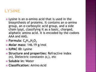  Lysine is an α-amino acid that is used in the
biosynthesis of proteins. It contains an α-amino
group, an α-carboxylic acid group, and a side
chain lysyl, classifying it as a basic, charged,
aliphatic amino acid. It is encoded by the codons
AAA and AAG.
 Formula: C6H14N2O2
 Molar mass: 146.19 g/mol
 IUPAC ID: Lysine
 Structure and properties: Refractive index
(n), Dielectric constantn (εr), etc
 Soluble in: Water
 Classification: Amino Acid
 