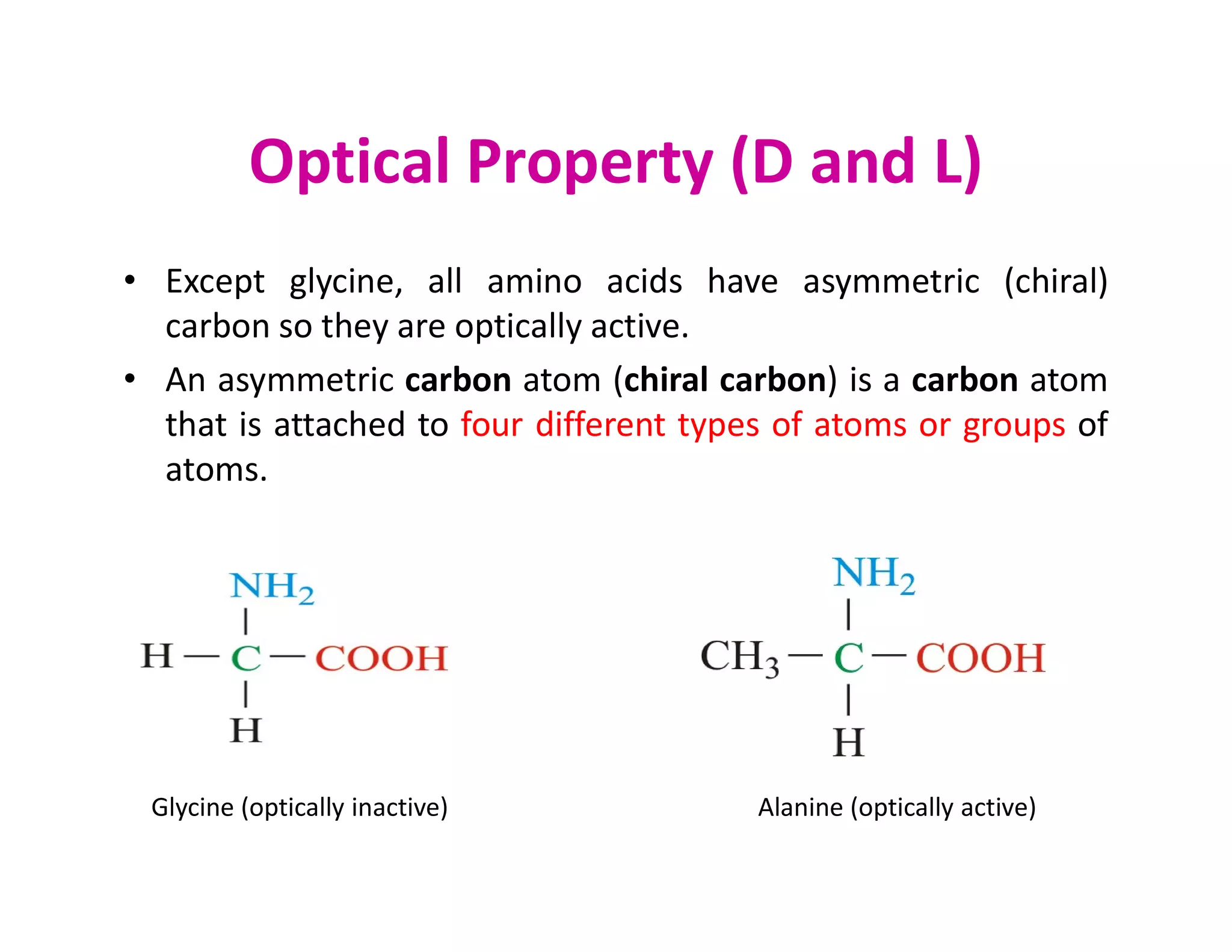 Optical Property (D and L)
• Except glycine, all amino acids have asymmetric (chiral)
carbon so they are optically active.
• An asymmetric carbon atom (chiral carbon) is a carbon atom
that is attached to four different types of atoms or groups of
atoms.
atoms.
Glycine (optically inactive) Alanine (optically active)
 