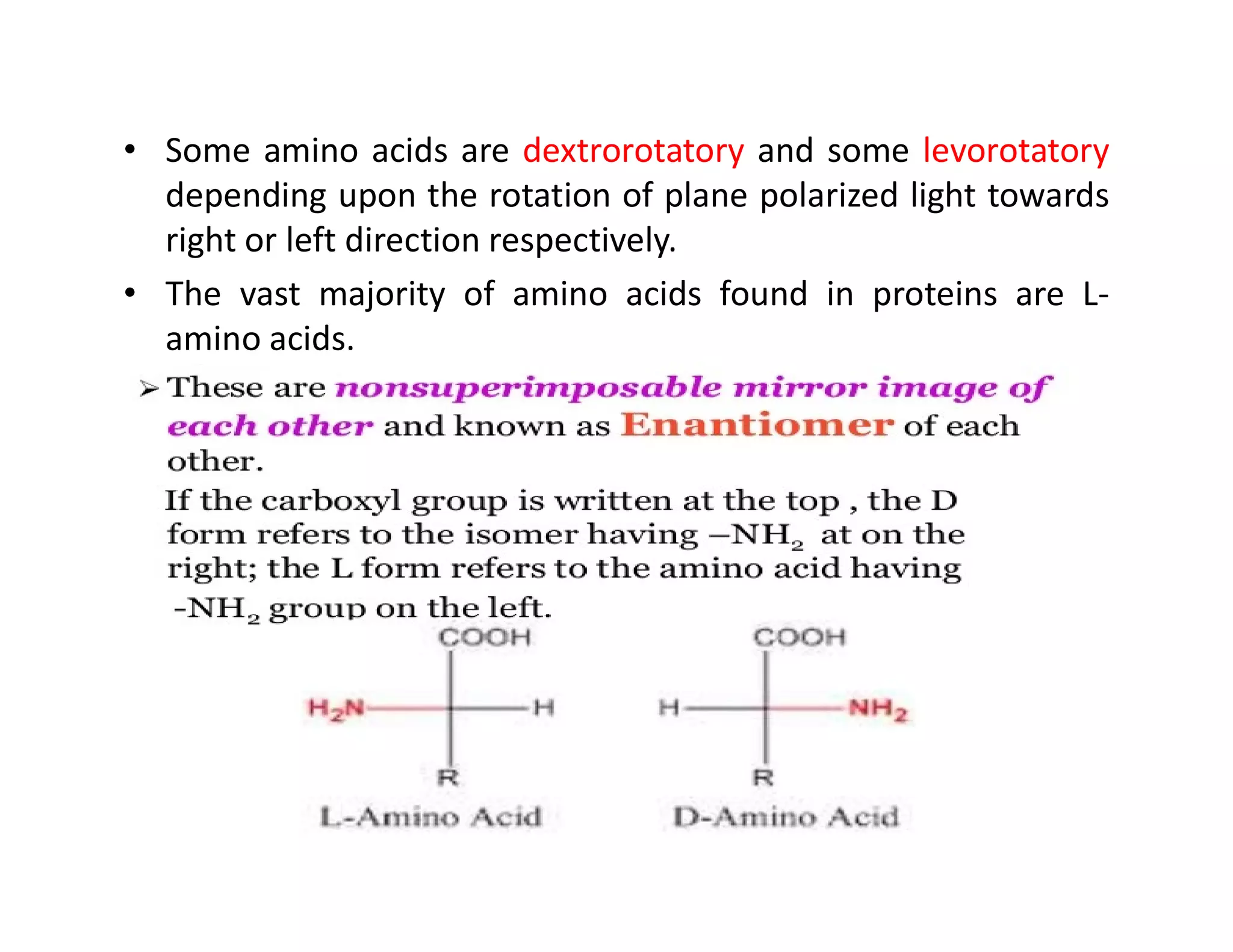 • Some amino acids are dextrorotatory and some levorotatory
depending upon the rotation of plane polarized light towards
right or left direction respectively.
• The vast majority of amino acids found in proteins are L-
amino acids.
 