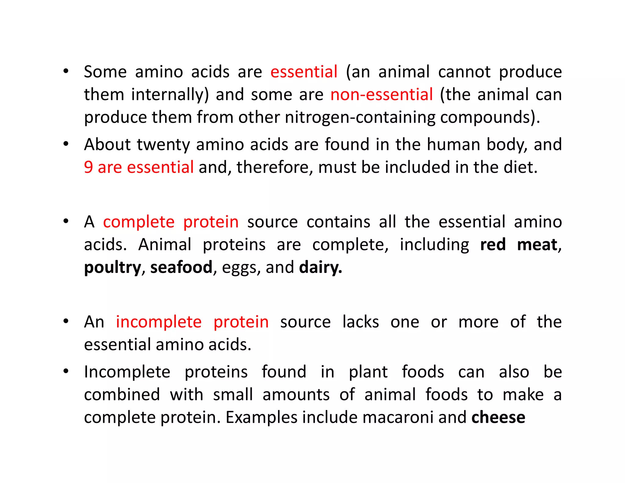 • Some amino acids are essential (an animal cannot produce
them internally) and some are non-essential (the animal can
produce them from other nitrogen-containing compounds).
• About twenty amino acids are found in the human body, and
9 are essential and, therefore, must be included in the diet.
• A complete protein source contains all the essential amino
acids. Animal proteins are complete, including red meat,
acids. Animal proteins are complete, including red meat,
poultry, seafood, eggs, and dairy.
• An incomplete protein source lacks one or more of the
essential amino acids.
• Incomplete proteins found in plant foods can also be
combined with small amounts of animal foods to make a
complete protein. Examples include macaroni and cheese
 