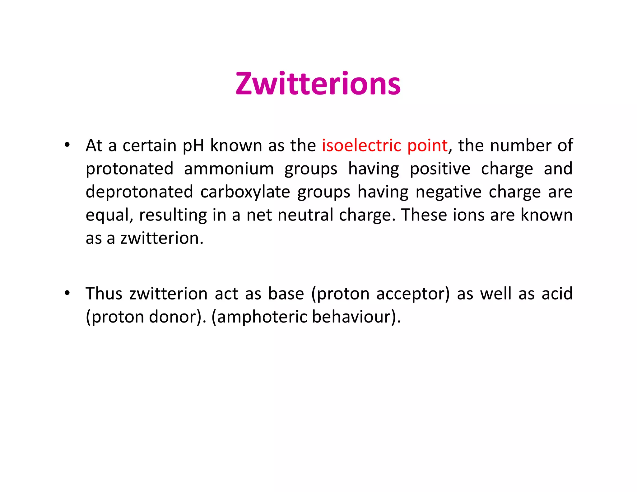 Zwitterions
• At a certain pH known as the isoelectric point, the number of
protonated ammonium groups having positive charge and
deprotonated carboxylate groups having negative charge are
equal, resulting in a net neutral charge. These ions are known
as a zwitterion.
as a zwitterion.
• Thus zwitterion act as base (proton acceptor) as well as acid
(proton donor). (amphoteric behaviour).
 