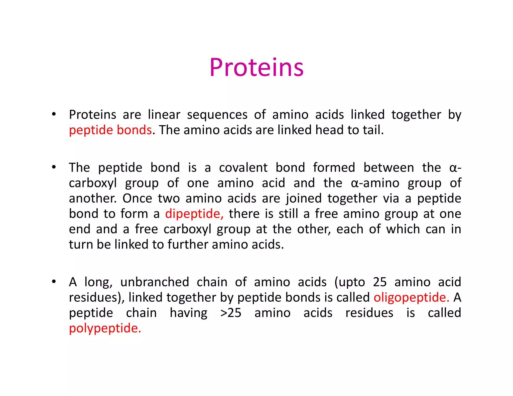 Proteins
• Proteins are linear sequences of amino acids linked together by
peptide bonds. The amino acids are linked head to tail.
• The peptide bond is a covalent bond formed between the α-
carboxyl group of one amino acid and the α-amino group of
another. Once two amino acids are joined together via a peptide
another. Once two amino acids are joined together via a peptide
bond to form a dipeptide, there is still a free amino group at one
end and a free carboxyl group at the other, each of which can in
turn be linked to further amino acids.
• A long, unbranched chain of amino acids (upto 25 amino acid
residues), linked together by peptide bonds is called oligopeptide. A
peptide chain having >25 amino acids residues is called
polypeptide.
 