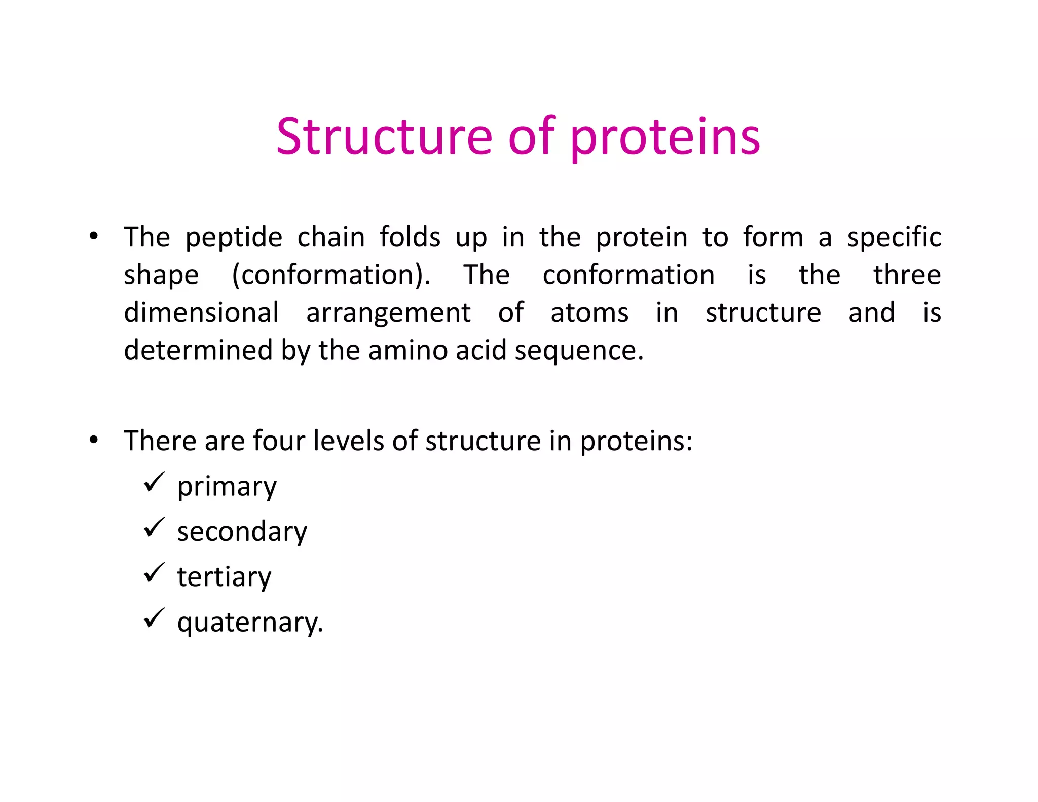 Structure of proteins
• The peptide chain folds up in the protein to form a specific
shape (conformation). The conformation is the three
dimensional arrangement of atoms in structure and is
determined by the amino acid sequence.
• There are four levels of structure in proteins:
 primary
 secondary
 tertiary
 quaternary.
 