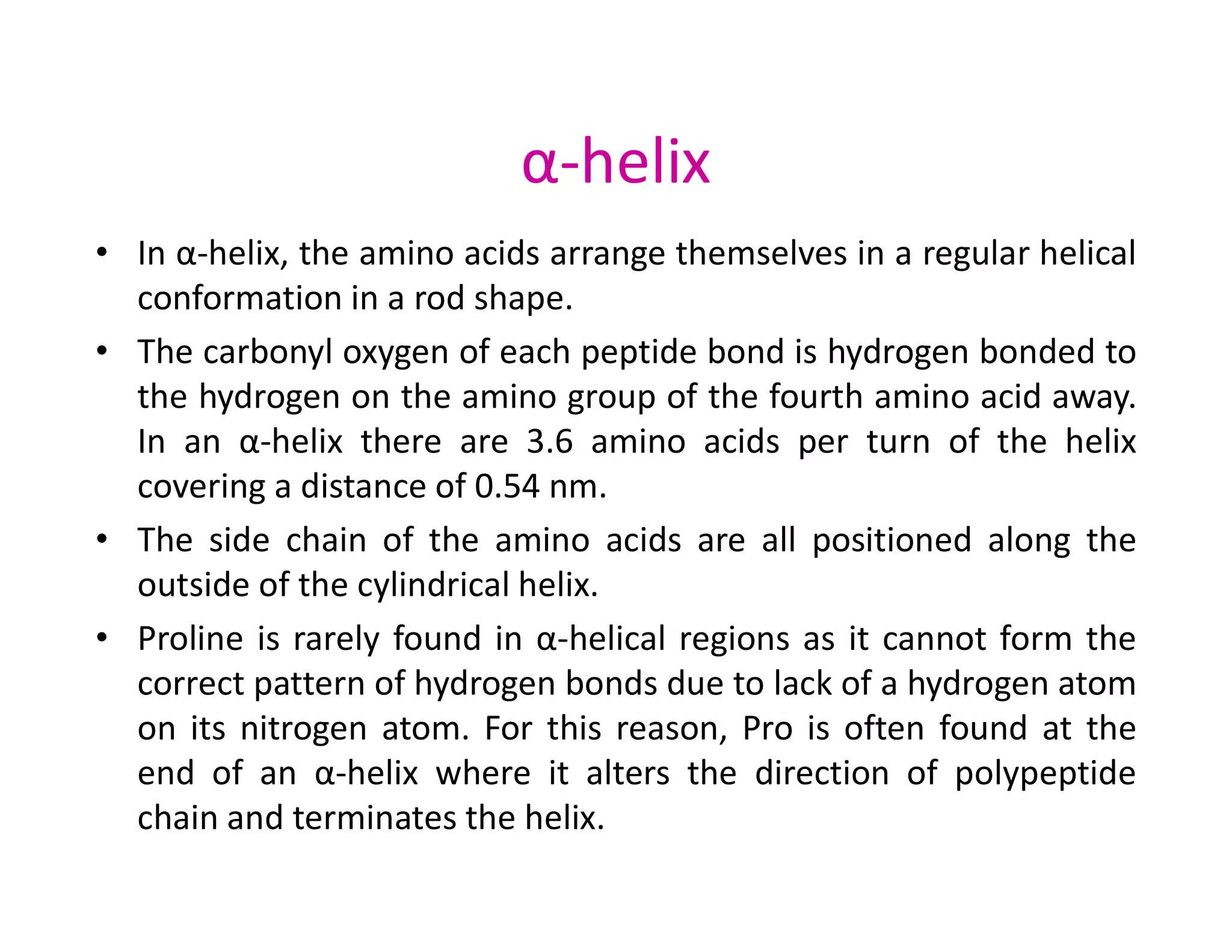 α-helix
• In α-helix, the amino acids arrange themselves in a regular helical
conformation in a rod shape.
• The carbonyl oxygen of each peptide bond is hydrogen bonded to
the hydrogen on the amino group of the fourth amino acid away.
In an α-helix there are 3.6 amino acids per turn of the helix
covering a distance of 0.54 nm.
covering a distance of 0.54 nm.
• The side chain of the amino acids are all positioned along the
outside of the cylindrical helix.
• Proline is rarely found in α-helical regions as it cannot form the
correct pattern of hydrogen bonds due to lack of a hydrogen atom
on its nitrogen atom. For this reason, Pro is often found at the
end of an α-helix where it alters the direction of polypeptide
chain and terminates the helix.
 