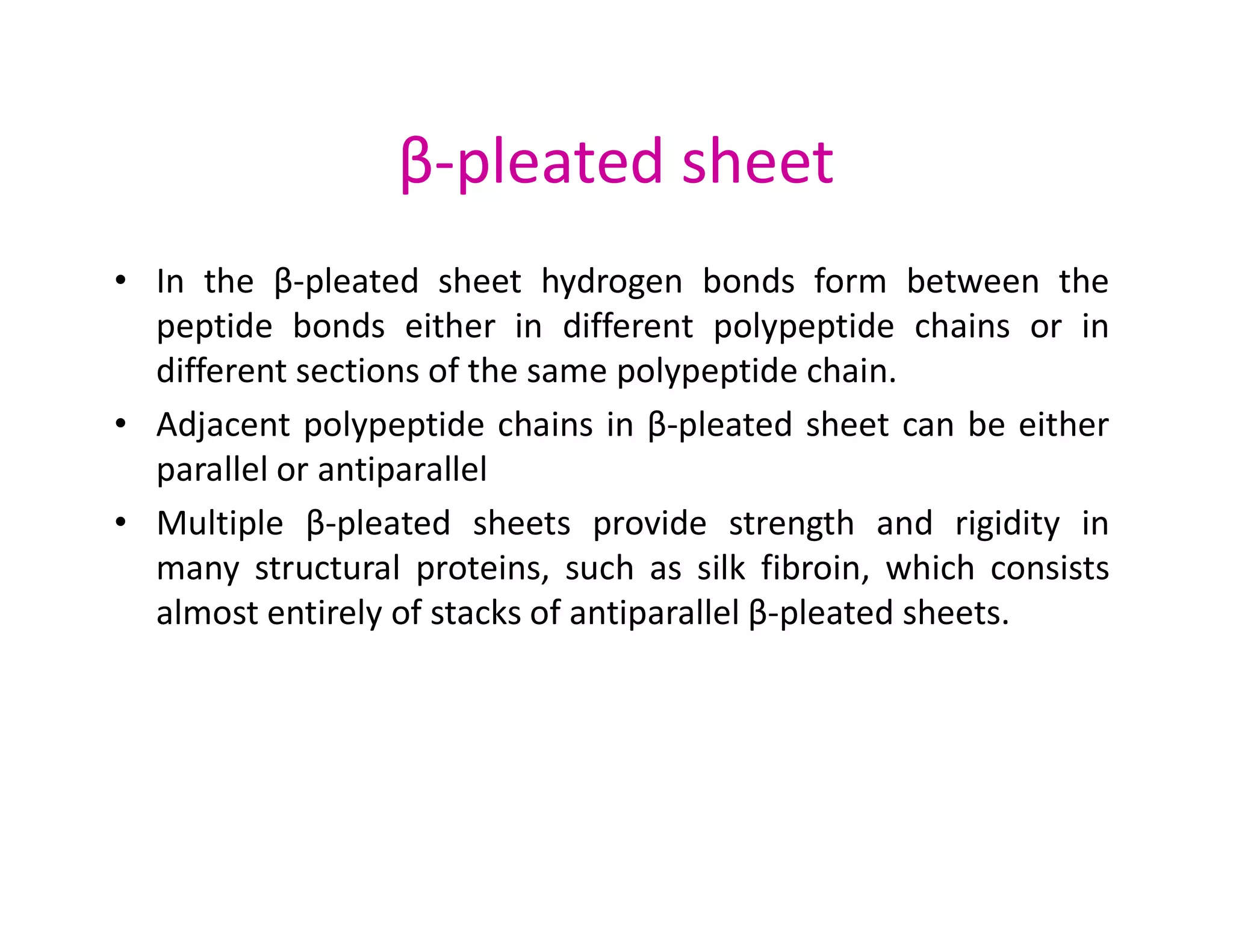 β-pleated sheet
• In the β-pleated sheet hydrogen bonds form between the
peptide bonds either in different polypeptide chains or in
different sections of the same polypeptide chain.
• Adjacent polypeptide chains in β-pleated sheet can be either
parallel or antiparallel
parallel or antiparallel
• Multiple β-pleated sheets provide strength and rigidity in
many structural proteins, such as silk fibroin, which consists
almost entirely of stacks of antiparallel β-pleated sheets.
 