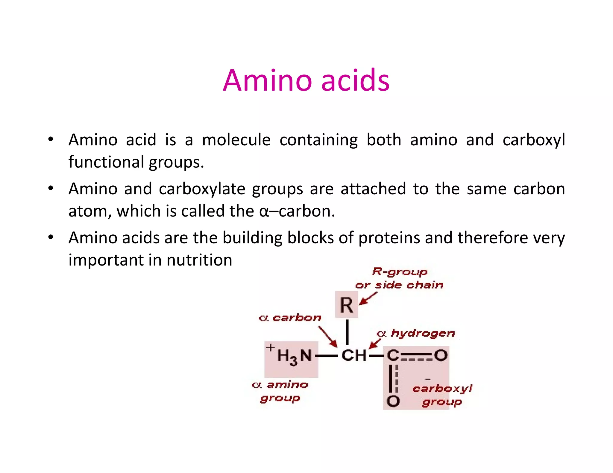 Amino acids
• Amino acid is a molecule containing both amino and carboxyl
functional groups.
• Amino and carboxylate groups are attached to the same carbon
atom, which is called the α–carbon.
• Amino acids are the building blocks of proteins and therefore very
• Amino acids are the building blocks of proteins and therefore very
important in nutrition
 