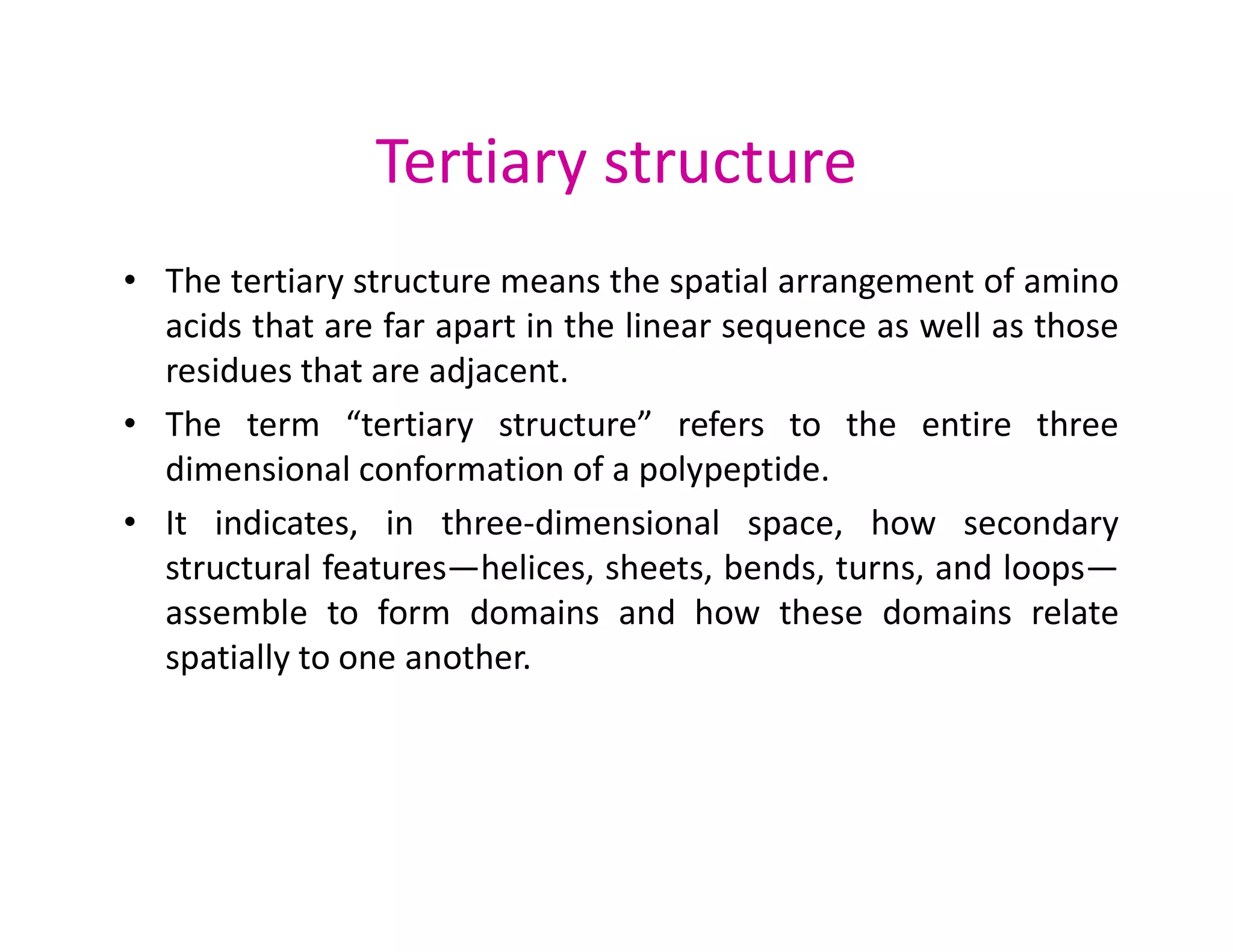 Tertiary structure
• The tertiary structure means the spatial arrangement of amino
acids that are far apart in the linear sequence as well as those
residues that are adjacent.
• The term “tertiary structure” refers to the entire three
dimensional conformation of a polypeptide.
dimensional conformation of a polypeptide.
• It indicates, in three-dimensional space, how secondary
structural features—helices, sheets, bends, turns, and loops—
assemble to form domains and how these domains relate
spatially to one another.
 