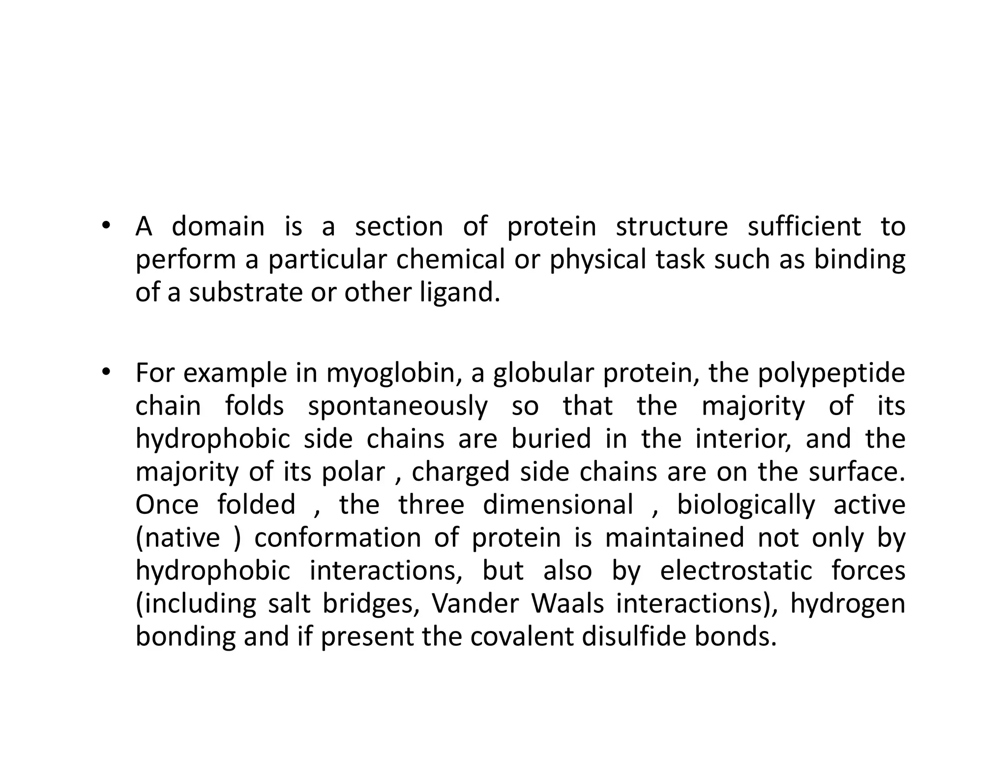 • A domain is a section of protein structure sufficient to
perform a particular chemical or physical task such as binding
of a substrate or other ligand.
• For example in myoglobin, a globular protein, the polypeptide
chain folds spontaneously so that the majority of its
For example in myoglobin, a globular protein, the polypeptide
chain folds spontaneously so that the majority of its
hydrophobic side chains are buried in the interior, and the
majority of its polar , charged side chains are on the surface.
Once folded , the three dimensional , biologically active
(native ) conformation of protein is maintained not only by
hydrophobic interactions, but also by electrostatic forces
(including salt bridges, Vander Waals interactions), hydrogen
bonding and if present the covalent disulfide bonds.
 