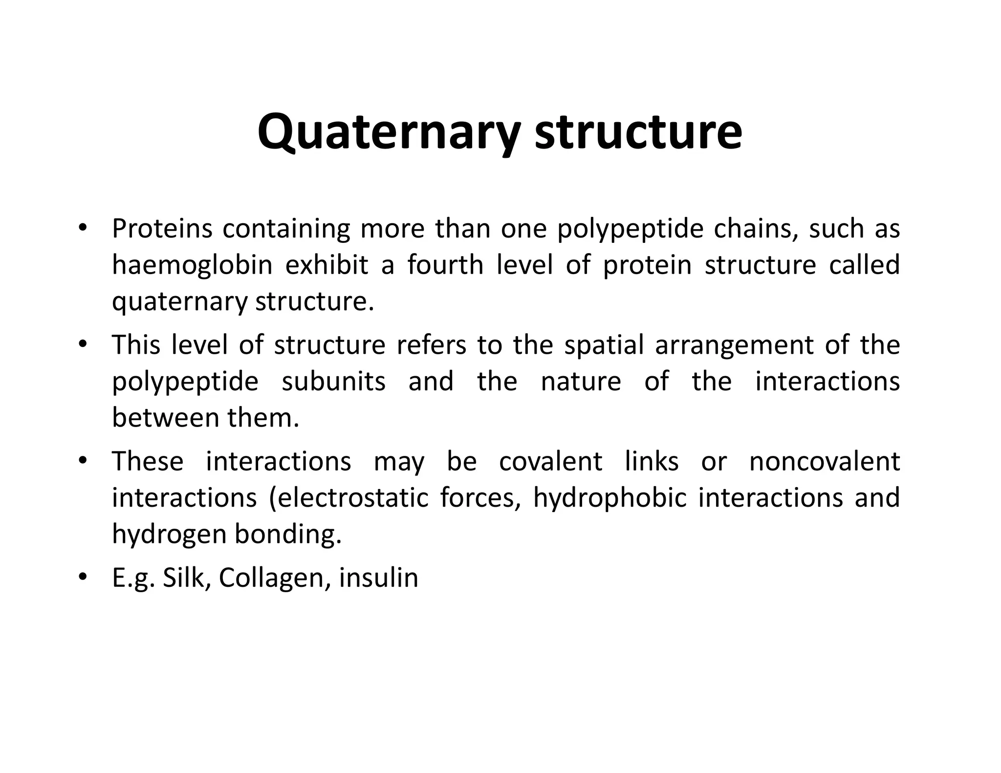 Quaternary structure
• Proteins containing more than one polypeptide chains, such as
haemoglobin exhibit a fourth level of protein structure called
quaternary structure.
• This level of structure refers to the spatial arrangement of the
polypeptide subunits and the nature of the interactions
polypeptide subunits and the nature of the interactions
between them.
• These interactions may be covalent links or noncovalent
interactions (electrostatic forces, hydrophobic interactions and
hydrogen bonding.
• E.g. Silk, Collagen, insulin
 