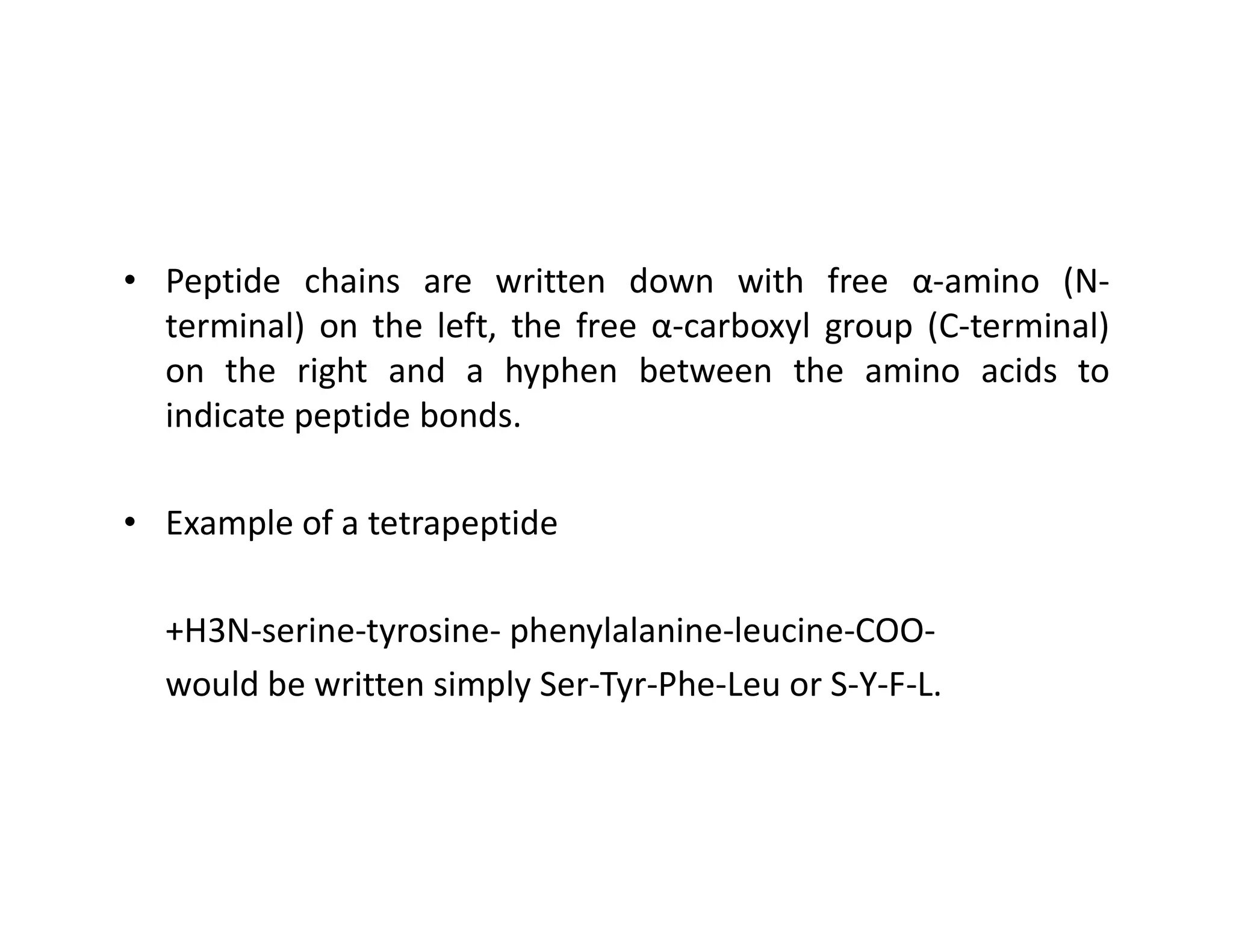 • Peptide chains are written down with free α-amino (N-
terminal) on the left, the free α-carboxyl group (C-terminal)
on the right and a hyphen between the amino acids to
indicate peptide bonds.
• Example of a tetrapeptide
+H3N-serine-tyrosine- phenylalanine-leucine-COO-
would be written simply Ser-Tyr-Phe-Leu or S-Y-F-L.
 
