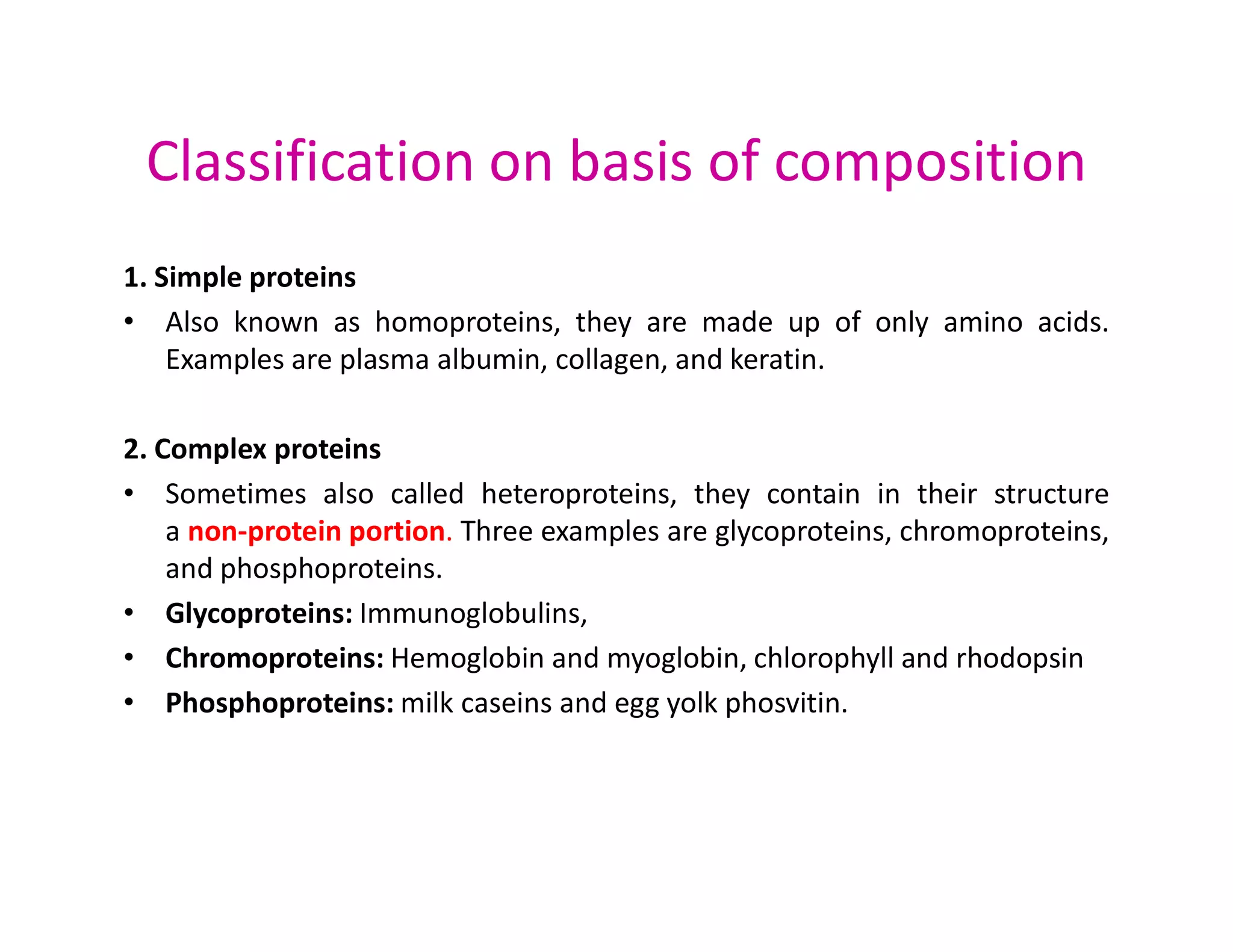 Classification on basis of composition
1. Simple proteins
• Also known as homoproteins, they are made up of only amino acids.
Examples are plasma albumin, collagen, and keratin.
2. Complex proteins
• Sometimes also called heteroproteins, they contain in their structure
• Sometimes also called heteroproteins, they contain in their structure
a non-protein portion. Three examples are glycoproteins, chromoproteins,
and phosphoproteins.
• Glycoproteins: Immunoglobulins,
• Chromoproteins: Hemoglobin and myoglobin, chlorophyll and rhodopsin
• Phosphoproteins: milk caseins and egg yolk phosvitin.
 