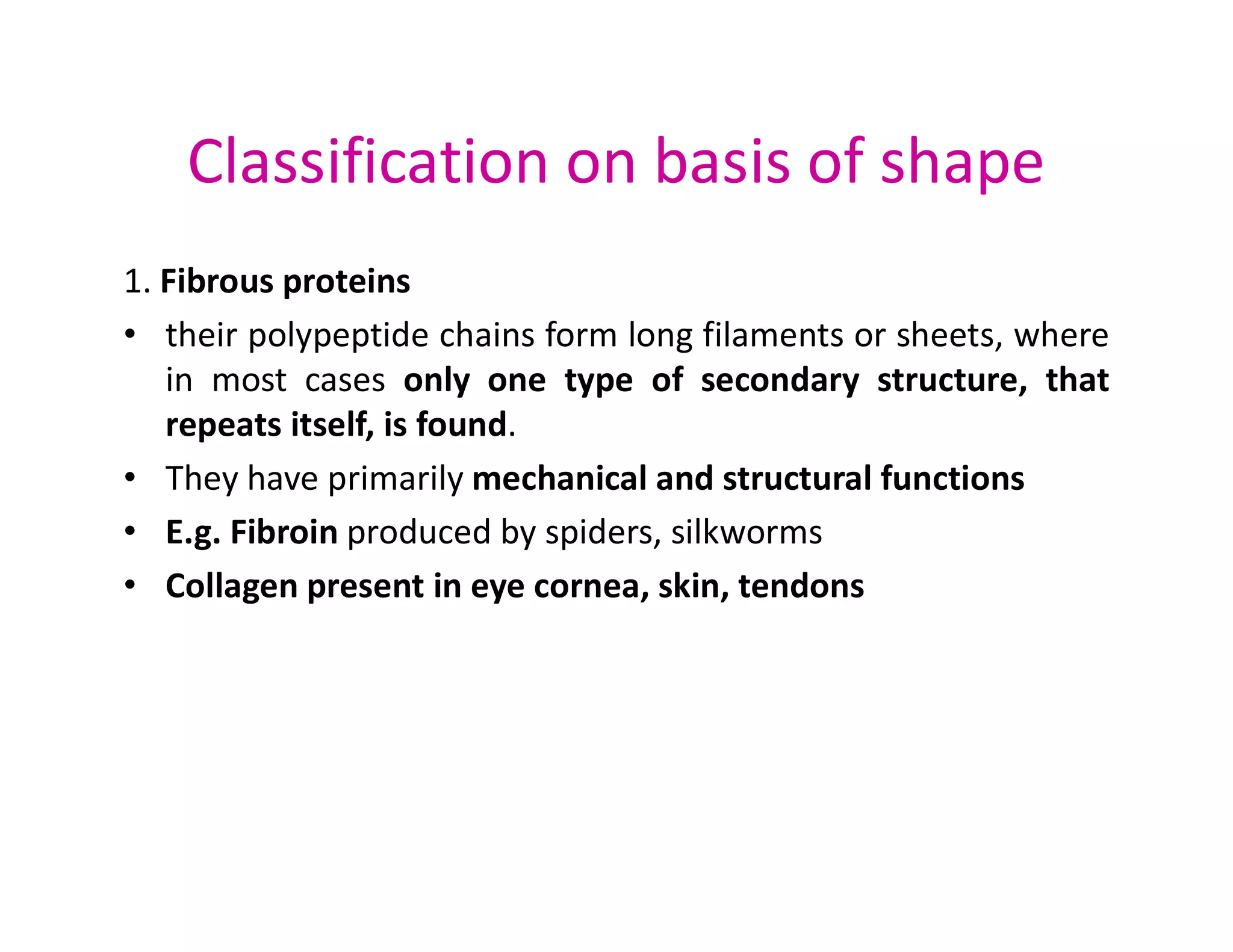 Classification on basis of shape
1. Fibrous proteins
• their polypeptide chains form long filaments or sheets, where
in most cases only one type of secondary structure, that
repeats itself, is found.
• They have primarily mechanical and structural functions
• They have primarily mechanical and structural functions
• E.g. Fibroin produced by spiders, silkworms
• Collagen present in eye cornea, skin, tendons
 