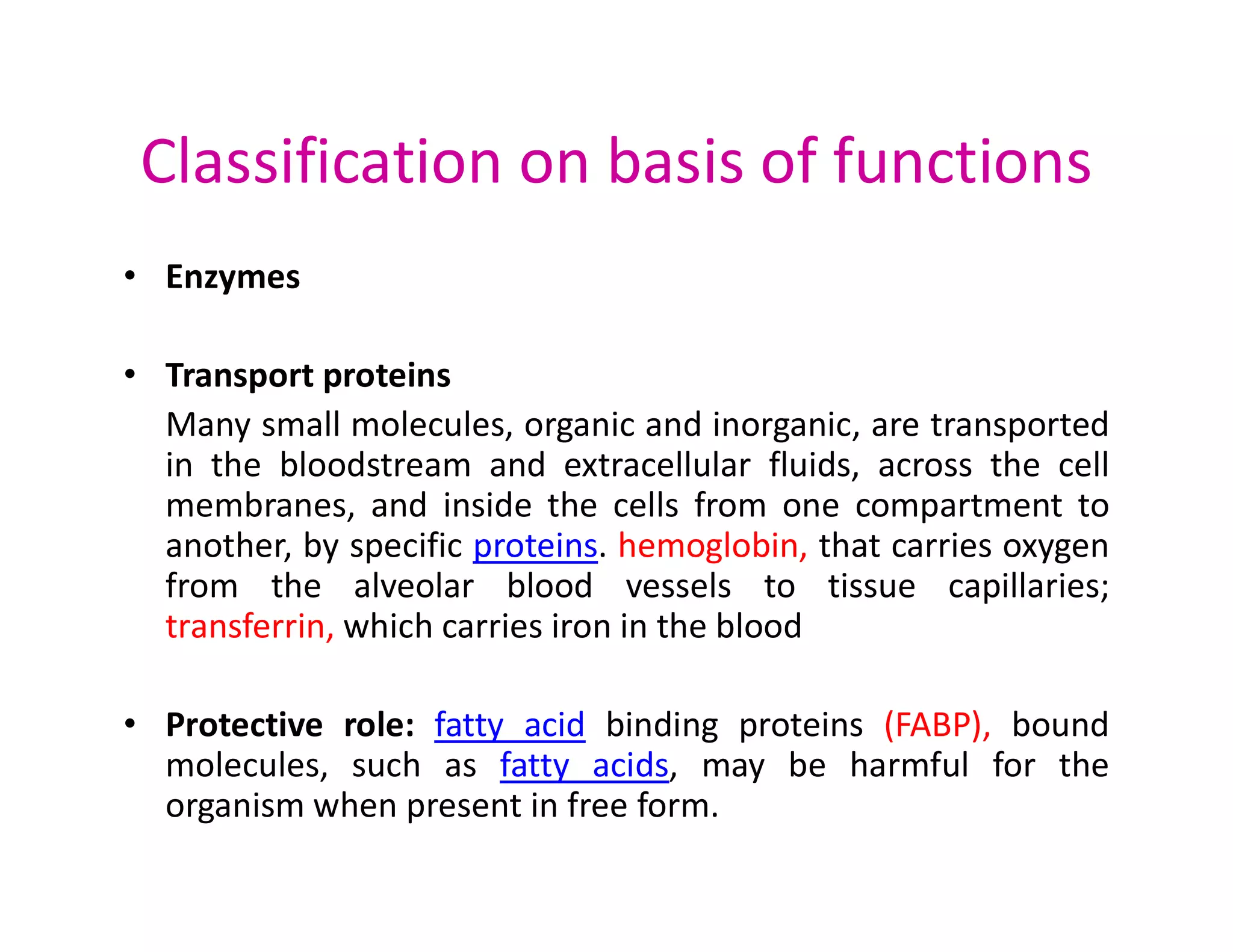 Classification on basis of functions
• Enzymes
• Transport proteins
Many small molecules, organic and inorganic, are transported
in the bloodstream and extracellular fluids, across the cell
in the bloodstream and extracellular fluids, across the cell
membranes, and inside the cells from one compartment to
another, by specific proteins. hemoglobin, that carries oxygen
from the alveolar blood vessels to tissue capillaries;
transferrin, which carries iron in the blood
• Protective role: fatty acid binding proteins (FABP), bound
molecules, such as fatty acids, may be harmful for the
organism when present in free form.
 