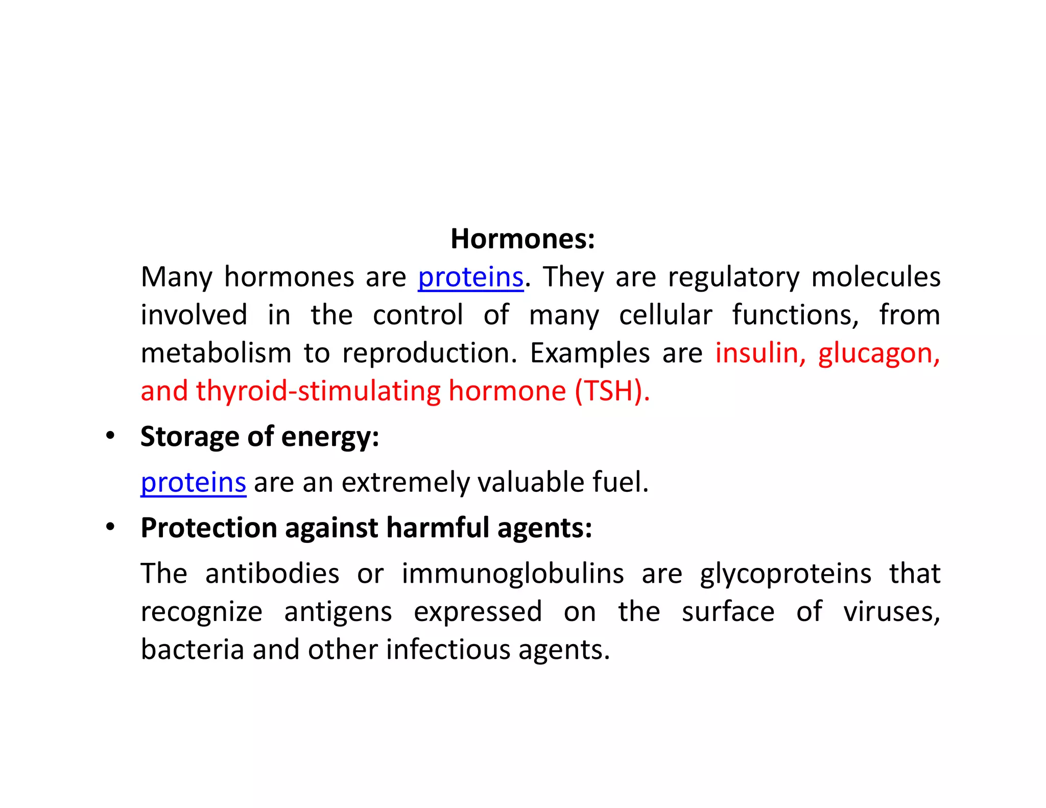 Hormones:
Many hormones are proteins. They are regulatory molecules
involved in the control of many cellular functions, from
metabolism to reproduction. Examples are insulin, glucagon,
and thyroid-stimulating hormone (TSH).
and thyroid-stimulating hormone (TSH).
• Storage of energy:
proteins are an extremely valuable fuel.
• Protection against harmful agents:
The antibodies or immunoglobulins are glycoproteins that
recognize antigens expressed on the surface of viruses,
bacteria and other infectious agents.
 