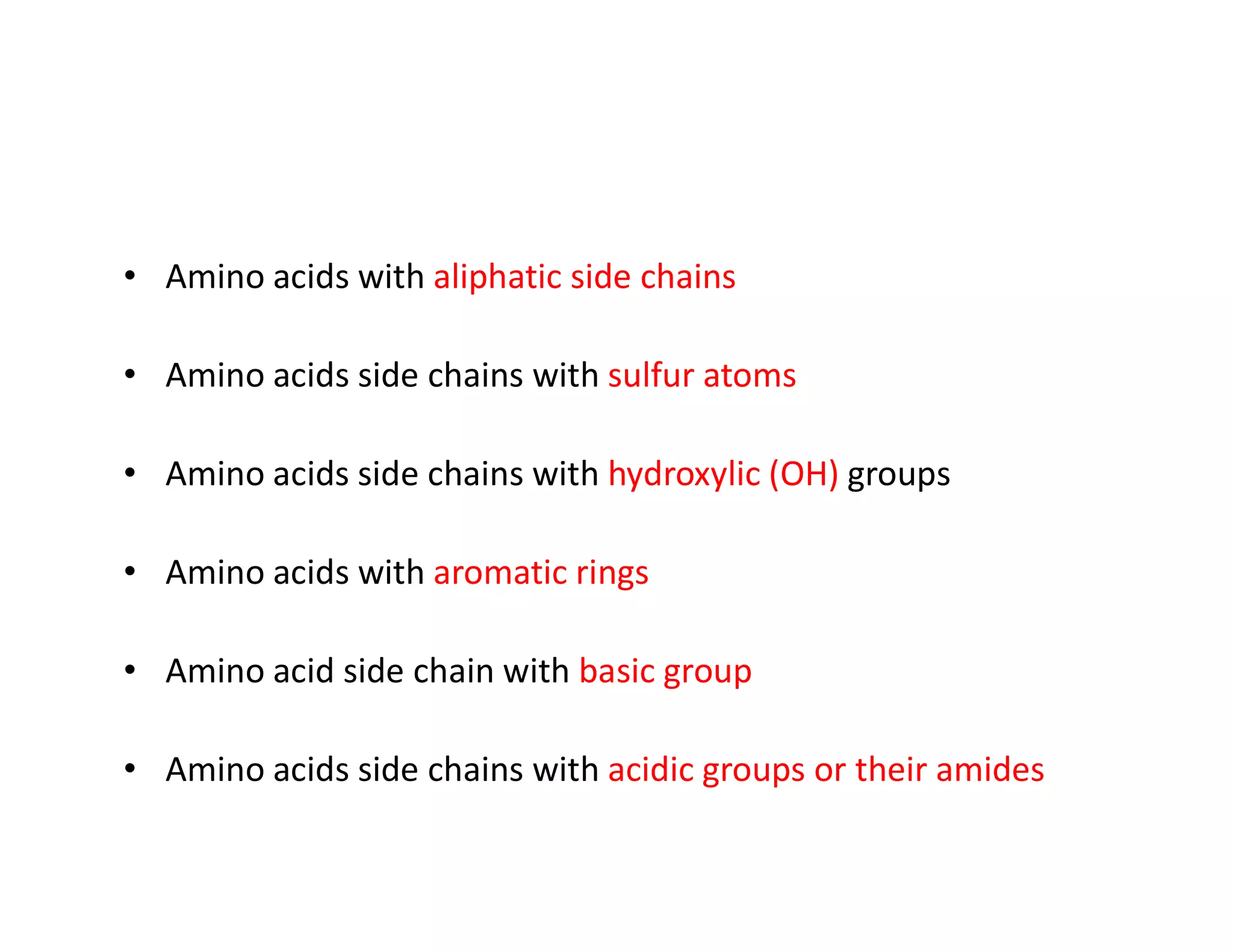• Amino acids with aliphatic side chains
• Amino acids side chains with sulfur atoms
• Amino acids side chains with hydroxylic (OH) groups
• Amino acids side chains with hydroxylic (OH) groups
• Amino acids with aromatic rings
• Amino acid side chain with basic group
• Amino acids side chains with acidic groups or their amides
 