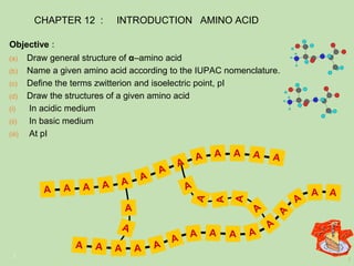 1
1
A
A
(a) Draw general structure of α–amino acid
(b) Name a given amino acid according to the IUPAC nomenclature.
(c) Define the terms zwitterion and isoelectric point, pI
(d) Draw the structures of a given amino acid
(i) In acidic medium
(ii) In basic medium
(iii) At pI
Objective :
1
CHAPTER 12 : INTRODUCTION AMINO ACID
 