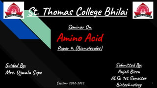 St. Thomas College Bhilai
Seminar On:
Amino Acid
Paper 4: (Biomolecules)
Guided By:
Mrs. Ujjwala Supe
Session- 2020-2021
Submitted By:
Anjali Bisen
M.Sc 1st Semester
Biotechnology 1
 