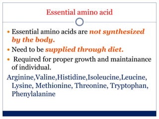 Essential amino acid
 Essential amino acids are not synthesized
by the body.
 Need to be supplied through diet.
 Required for proper growth and maintainance
of individual.
Arginine,Valine,Histidine,Isoleucine,Leucine,
Lysine, Methionine, Threonine, Tryptophan,
Phenylalanine
 