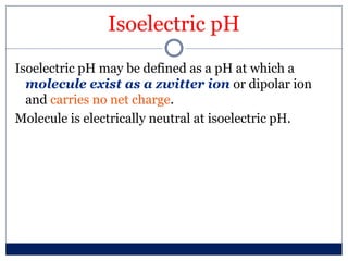 Isoelectric pH
Isoelectric pH may be defined as a pH at which a
molecule exist as a zwitter ion or dipolar ion
and carries no net charge.
Molecule is electrically neutral at isoelectric pH.
 