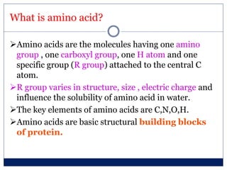 What is amino acid?
Amino acids are the molecules having one amino
group , one carboxyl group, one H atom and one
specific group (R group) attached to the central C
atom.
R group varies in structure, size , electric charge and
influence the solubility of amino acid in water.
The key elements of amino acids are C,N,O,H.
Amino acids are basic structural building blocks
of protein.
 