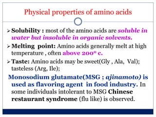 Physical properties of amino acids
Solubility : most of the amino acids are soluble in
water but insoluble in organic solvents.
Melting point: Amino acids generally melt at high
temperature , often above 2000 c.
Taste: Amino acids may be sweet(Gly , Ala, Val);
tasteless (Arg, Ile);
Monosodium glutamate(MSG ; ajinamoto) is
used as flavoring agent in food industry. In
some individuals intolerant to MSG Chinese
restaurant syndrome (flu like) is observed.
 