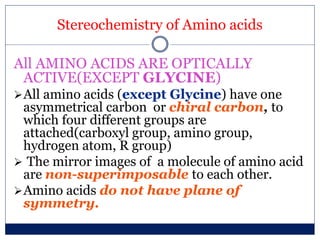 Stereochemistry of Amino acids
All AMINO ACIDS ARE OPTICALLY
ACTIVE(EXCEPT GLYCINE)
All amino acids (except Glycine) have one
asymmetrical carbon or chiral carbon, to
which four different groups are
attached(carboxyl group, amino group,
hydrogen atom, R group)
 The mirror images of a molecule of amino acid
are non-superimposable to each other.
Amino acids do not have plane of
symmetry.
 