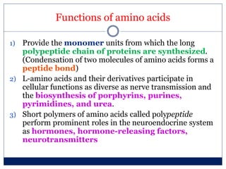 Functions of amino acids
1) Provide the monomer units from which the long
polypeptide chain of proteins are synthesized.
(Condensation of two molecules of amino acids forms a
peptide bond)
2) L-amino acids and their derivatives participate in
cellular functions as diverse as nerve transmission and
the biosynthesis of porphyrins, purines,
pyrimidines, and urea.
3) Short polymers of amino acids called polypeptide
perform prominent roles in the neuroendocrine system
as hormones, hormone-releasing factors,
neurotransmitters
 