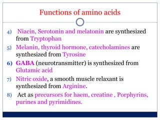 Functions of amino acids
4) Niacin, Serotonin and melatonin are synthesized
from Tryptophan
5) Melanin, thyroid hormone, catecholamines are
synthesized from Tyrosine
6) GABA (neurotransmitter) is synthesized from
Glutamic acid
7) Nitric oxide, a smooth muscle relaxant is
synthesized from Arginine.
8) Act as precursors for haem, creatine , Porphyrins,
purines and pyrimidines.
 