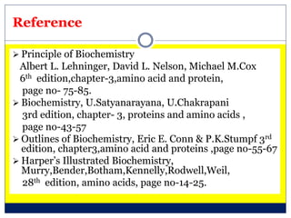 Reference
 Principle of Biochemistry
Albert L. Lehninger, David L. Nelson, Michael M.Cox
6th edition,chapter-3,amino acid and protein,
page no- 75-85.
 Biochemistry, U.Satyanarayana, U.Chakrapani
3rd edition, chapter- 3, proteins and amino acids ,
page no-43-57
 Outlines of Biochemistry, Eric E. Conn & P.K.Stumpf 3rd
edition, chapter3,amino acid and proteins ,page no-55-67
 Harper’s Illustrated Biochemistry,
Murry,Bender,Botham,Kennelly,Rodwell,Weil,
28th edition, amino acids, page no-14-25.
 
