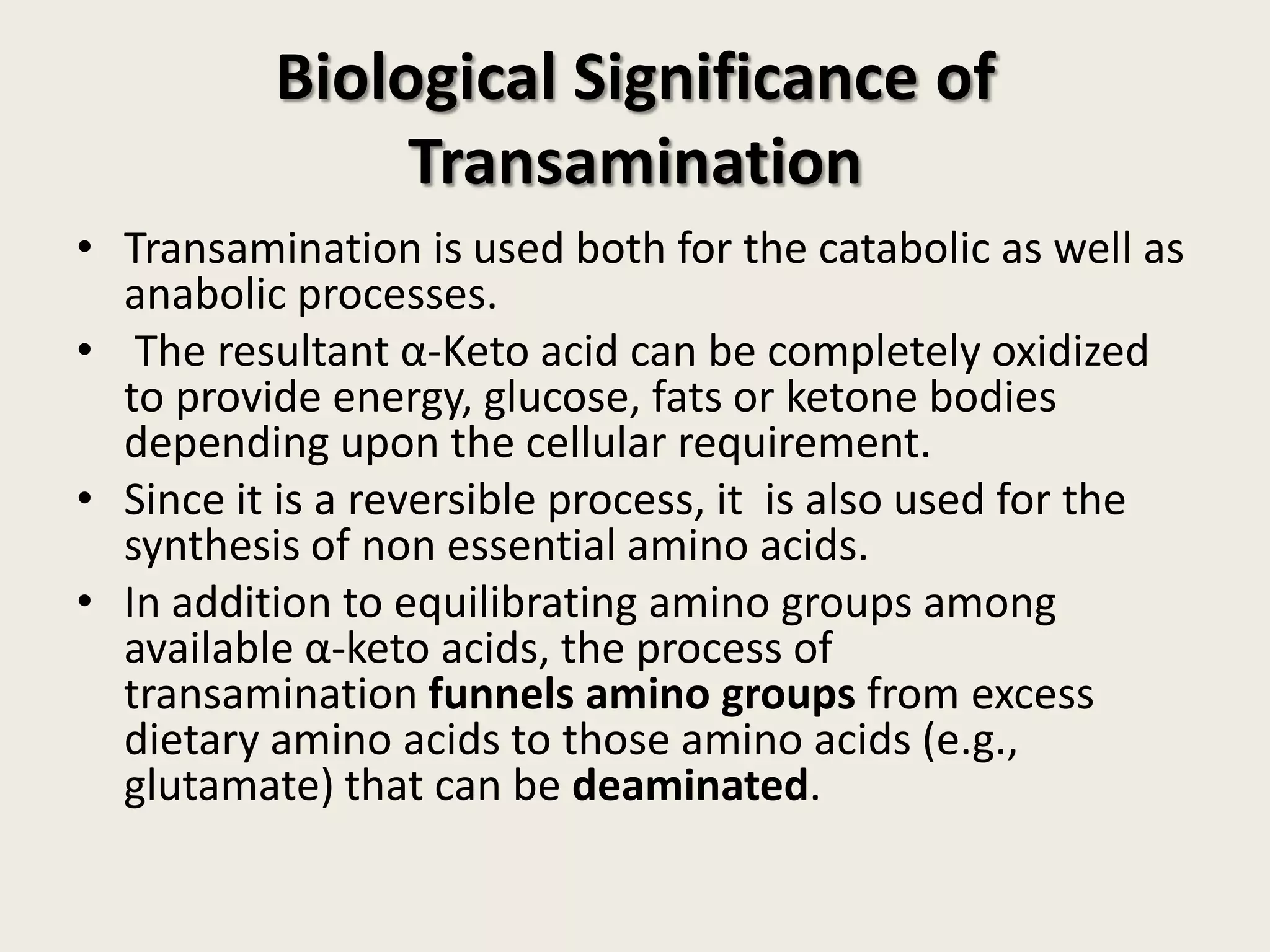 Biological Significance of
Transamination
• Transamination is used both for the catabolic as well as
anabolic processes.
• The resultant α-Keto acid can be completely oxidized
to provide energy, glucose, fats or ketone bodies
depending upon the cellular requirement.
• Since it is a reversible process, it is also used for the
synthesis of non essential amino acids.
• In addition to equilibrating amino groups among
available α-keto acids, the process of
transamination funnels amino groups from excess
dietary amino acids to those amino acids (e.g.,
glutamate) that can be deaminated.

 