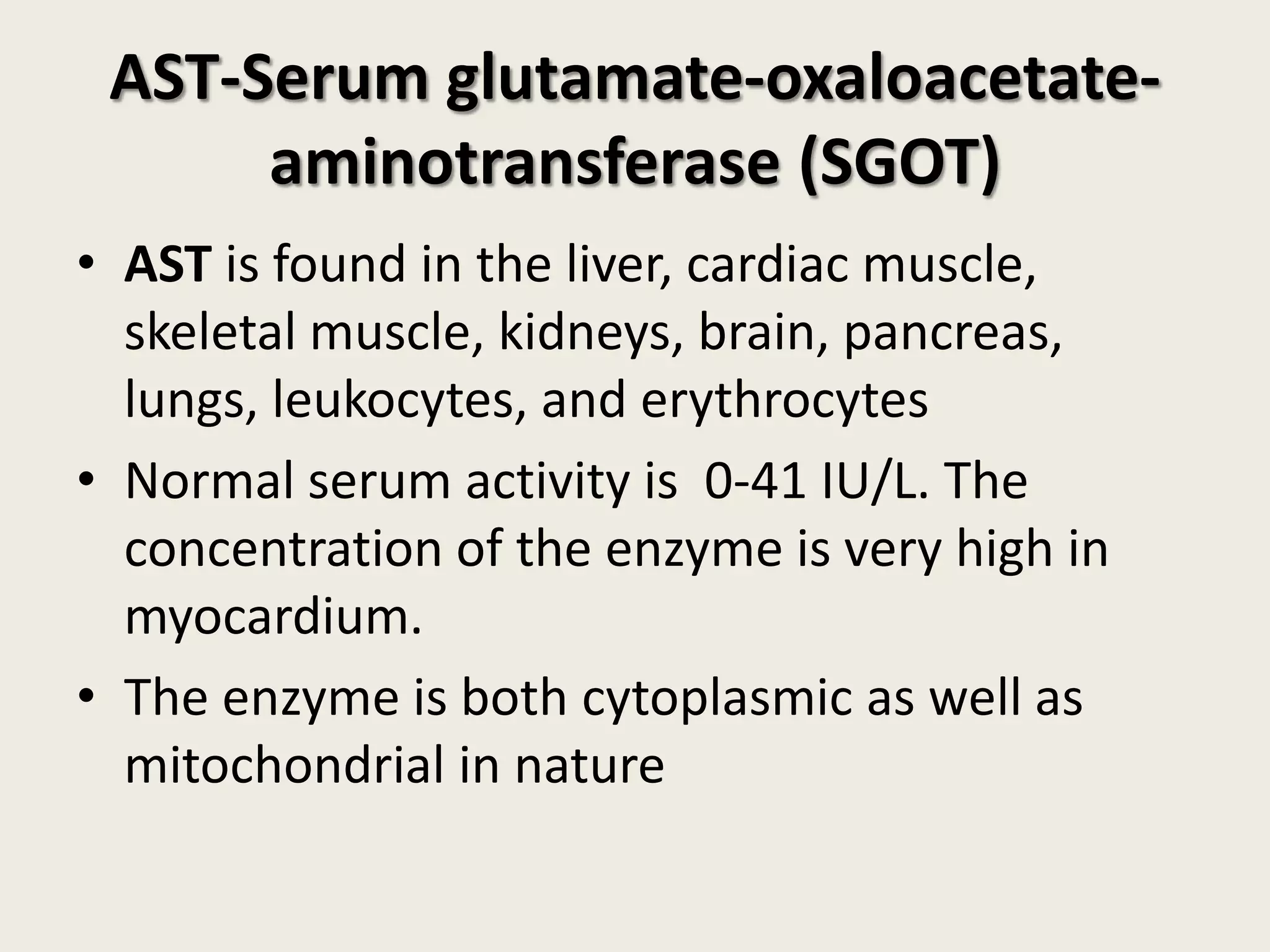 AST-Serum glutamate-oxaloacetateaminotransferase (SGOT)
• AST is found in the liver, cardiac muscle,
skeletal muscle, kidneys, brain, pancreas,
lungs, leukocytes, and erythrocytes
• Normal serum activity is 0-41 IU/L. The
concentration of the enzyme is very high in
myocardium.
• The enzyme is both cytoplasmic as well as
mitochondrial in nature

 