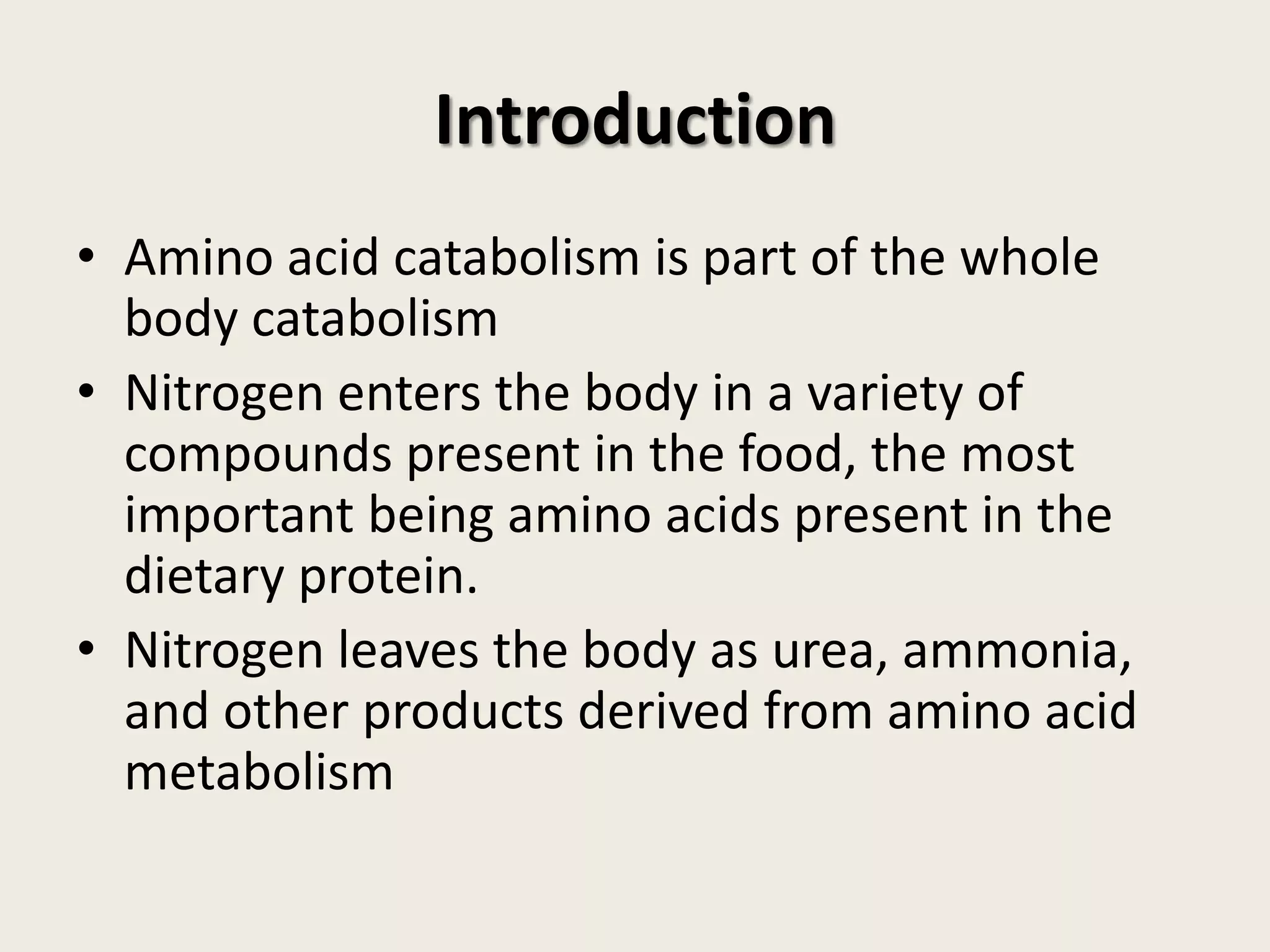 Introduction
• Amino acid catabolism is part of the whole
body catabolism
• Nitrogen enters the body in a variety of
compounds present in the food, the most
important being amino acids present in the
dietary protein.
• Nitrogen leaves the body as urea, ammonia,
and other products derived from amino acid
metabolism

 