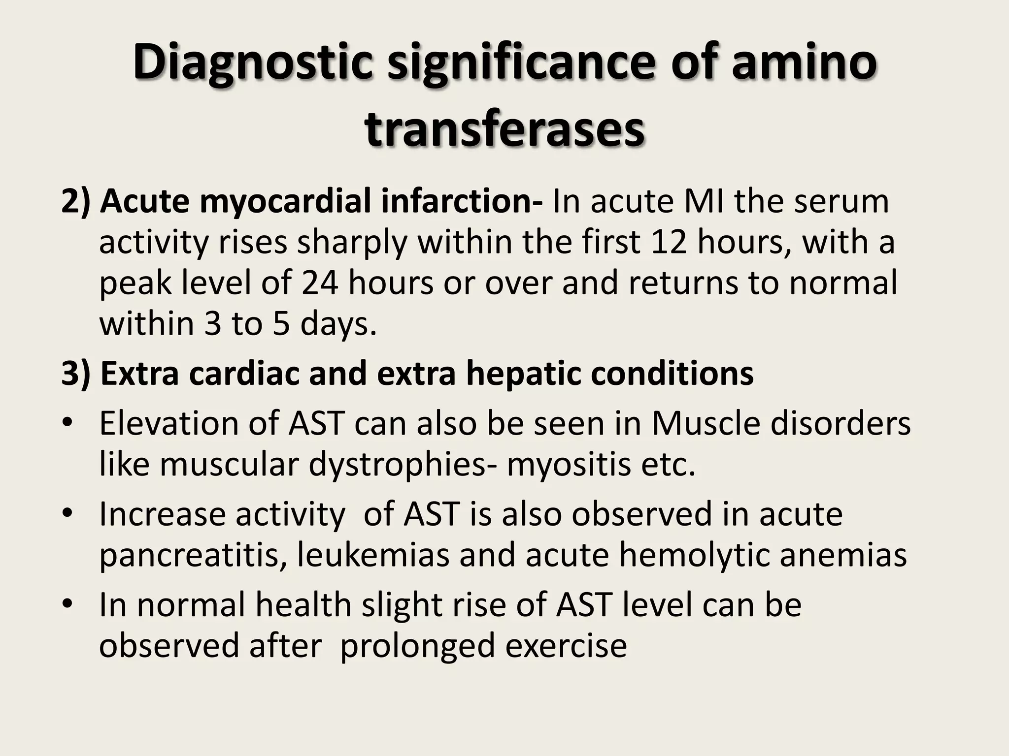 Diagnostic significance of amino
transferases
2) Acute myocardial infarction- In acute MI the serum
activity rises sharply within the first 12 hours, with a
peak level of 24 hours or over and returns to normal
within 3 to 5 days.
3) Extra cardiac and extra hepatic conditions
• Elevation of AST can also be seen in Muscle disorders
like muscular dystrophies- myositis etc.
• Increase activity of AST is also observed in acute
pancreatitis, leukemias and acute hemolytic anemias
• In normal health slight rise of AST level can be
observed after prolonged exercise

 